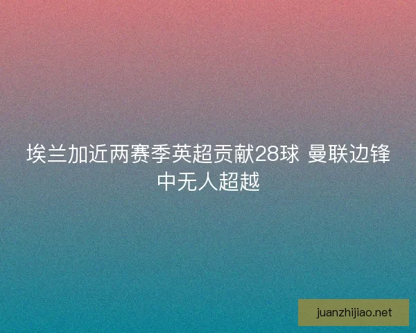 埃兰加近两赛季英超贡献28球 曼联边锋中无人超越