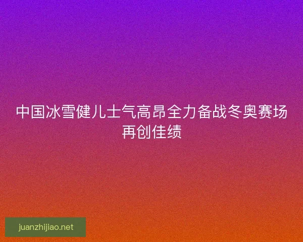 中国冰雪健儿士气高昂全力备战冬奥赛场再创佳绩