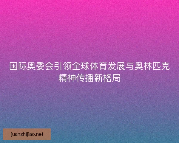 国际奥委会引领全球体育发展与奥林匹克精神传播新格局