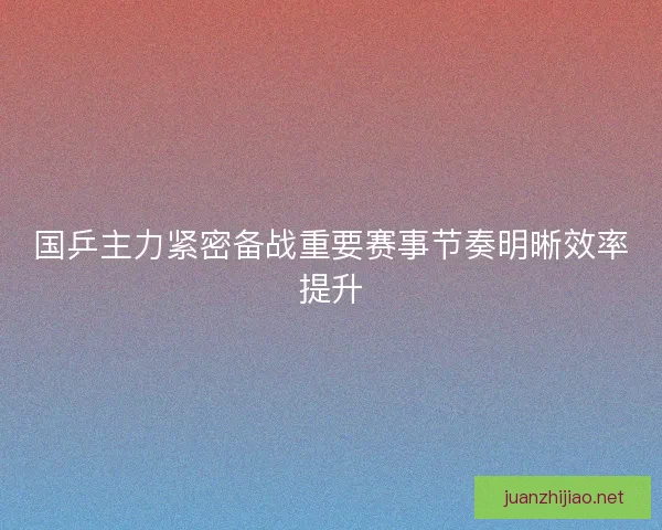 国乒主力紧密备战重要赛事节奏明晰效率提升